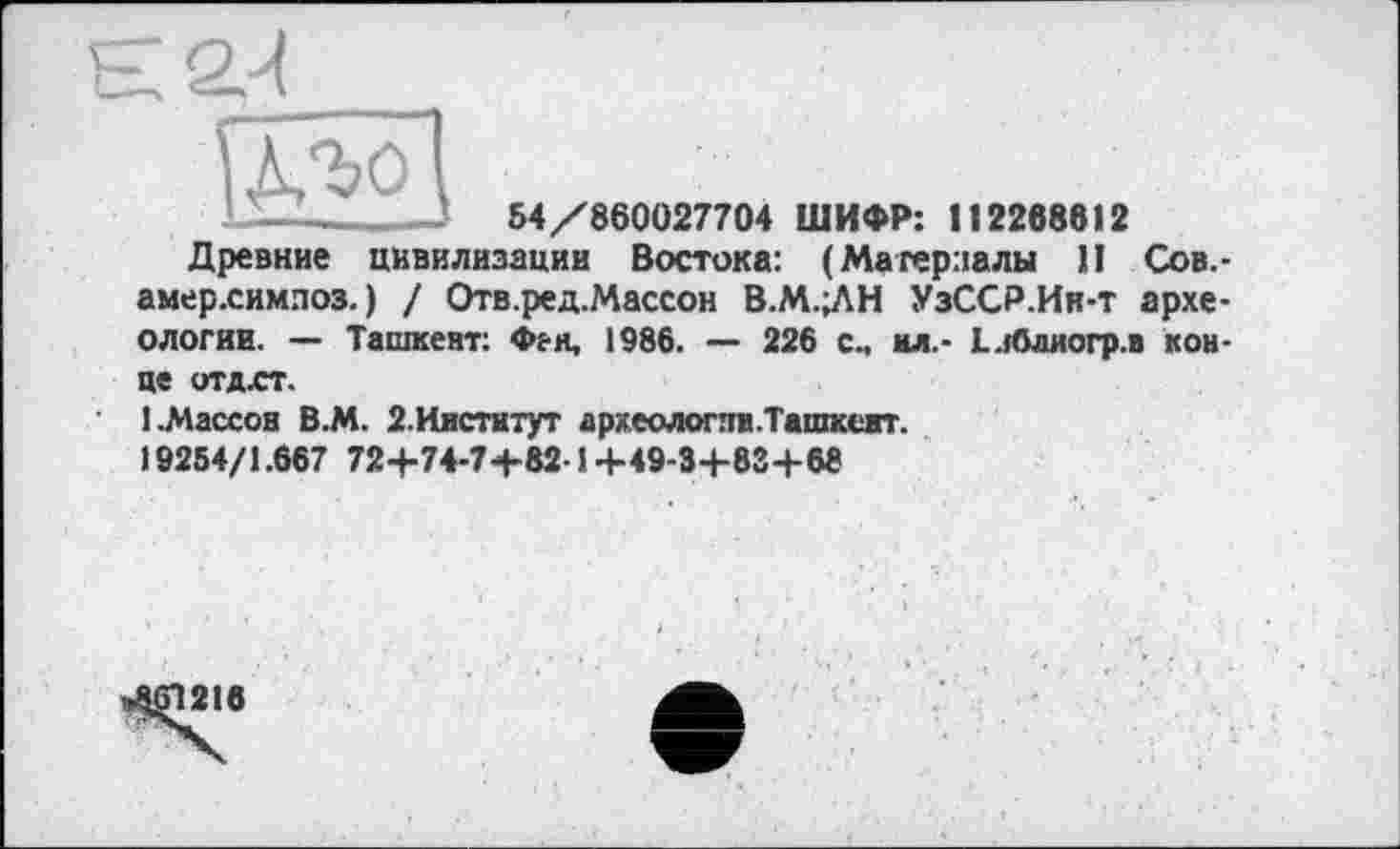 ﻿Є2/І

54/860027704 ШИФР: 112268612
Древние цивилизации Востока: (Материалы II Сов.-амер.симлоз. ) / Отв.ред.Массон В.М.;ЛН УзССР.Ии-т археологии. — Ташкент: Фен, 1986. — 226 сч ил.- Еиблиогр.в кон-
це отдхт.
1.Массон В.М. 2.Институт археологии. Ташкент. 19254/1.667 72+74-7+82-1 +49-3+83+68